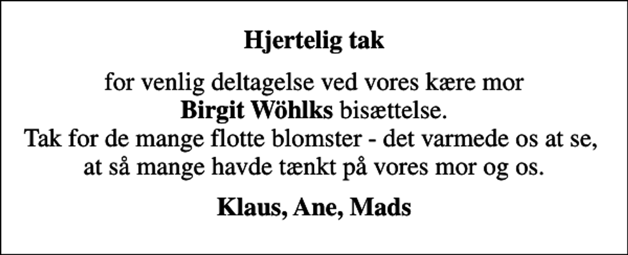 <p>Hjertelig tak<br />for venlig deltagelse ved vores kære mor <em>Birgit Wöhlks</em> bisættelse. Tak for de mange flotte blomster - det varmede os at se, at så mange havde tænkt på vores mor og os.<br />Klaus, Ane, Mads</p>
