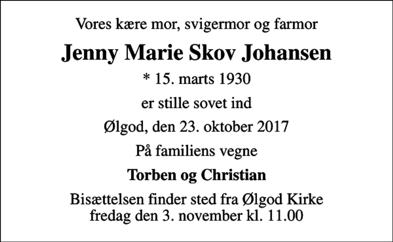 <p>Vores kære mor, svigermor og farmor<br />Jenny Marie Skov Johansen<br />* 15. marts 1930<br />er stille sovet ind<br />Ølgod, den 23. oktober 2017<br />På familiens vegne<br />Torben og Christian<br />Bisættelsen finder sted fra Ølgod Kirke fredag den 3. november kl. 11.00</p>