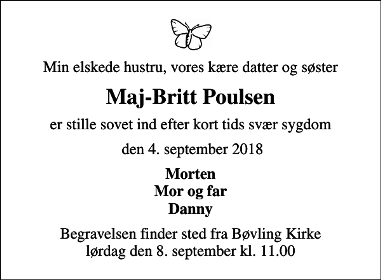 <p>Min elskede hustru, vores kære datter og søster<br />Maj-Britt Poulsen<br />er stille sovet ind efter kort tids svær sygdom<br />den 4. september 2018<br />Morten Mor og far Danny<br />Begravelsen finder sted fra Bøvling Kirke lørdag den 8. september kl. 11.00</p>