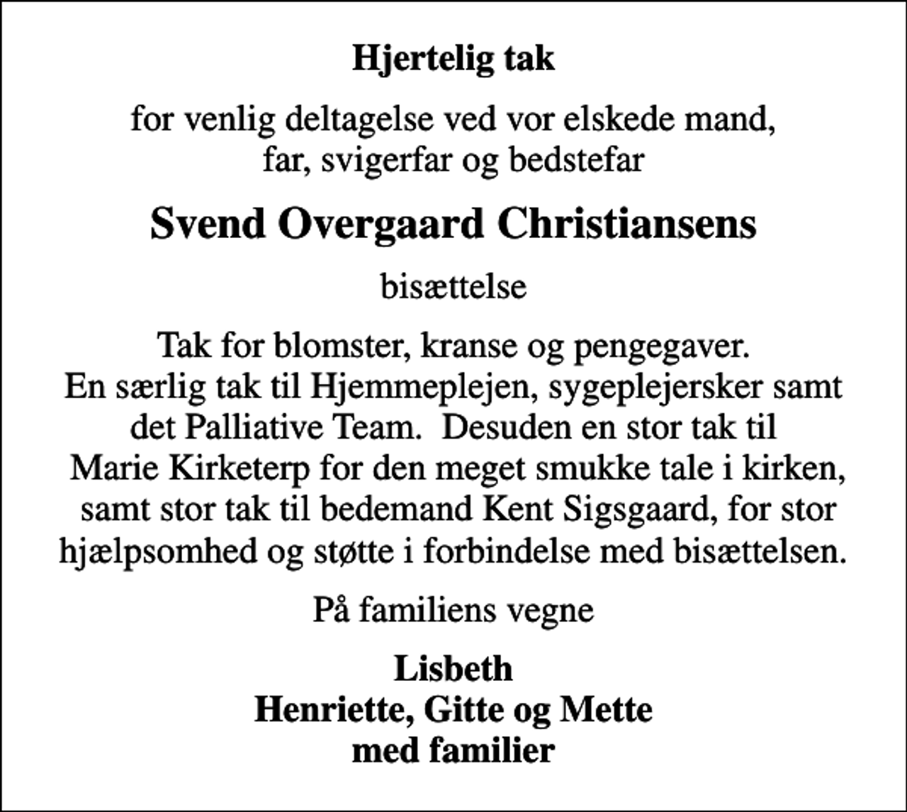 <p>Hjertelig tak<br />for venlig deltagelse ved vor elskede mand, far, svigerfar og bedstefar<br />Svend Overgaard Christiansens<br />bisættelse<br />Tak for blomster, kranse og pengegaver. En særlig tak til Hjemmeplejen, sygeplejersker samt det Palliative Team. Desuden en stor tak til Marie Kirketerp for den meget smukke tale i kirken, samt stor tak til bedemand Kent Sigsgaard, for stor hjælpsomhed og støtte i forbindelse med bisættelsen.<br />På familiens vegne<br />Lisbeth Henriette, Gitte og Mette med familier</p>