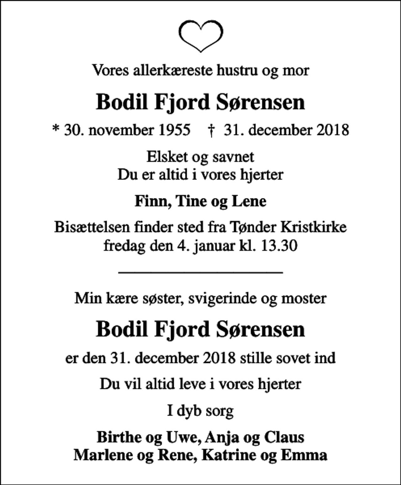 <p>Vores allerkæreste hustru og mor<br />Bodil Fjord Sørensen<br />* 30. november 1955 ✝ 31. december 2018<br />Elsket og savnet Du er altid i vores hjerter<br />Finn, Tine og Lene<br />Bisættelsen finder sted fra Tønder Kristkirke fredag den 4. januar kl. 13.30<br />Min kære søster, svigerinde og moster<br />Bodil Fjord Sørensen<br />er den 31. december 2018 stille sovet ind<br />Du vil altid leve i vores hjerter<br />I dyb sorg<br />Birthe og Uwe, Anja og Claus Marlene og Rene, Katrine og Emma</p>