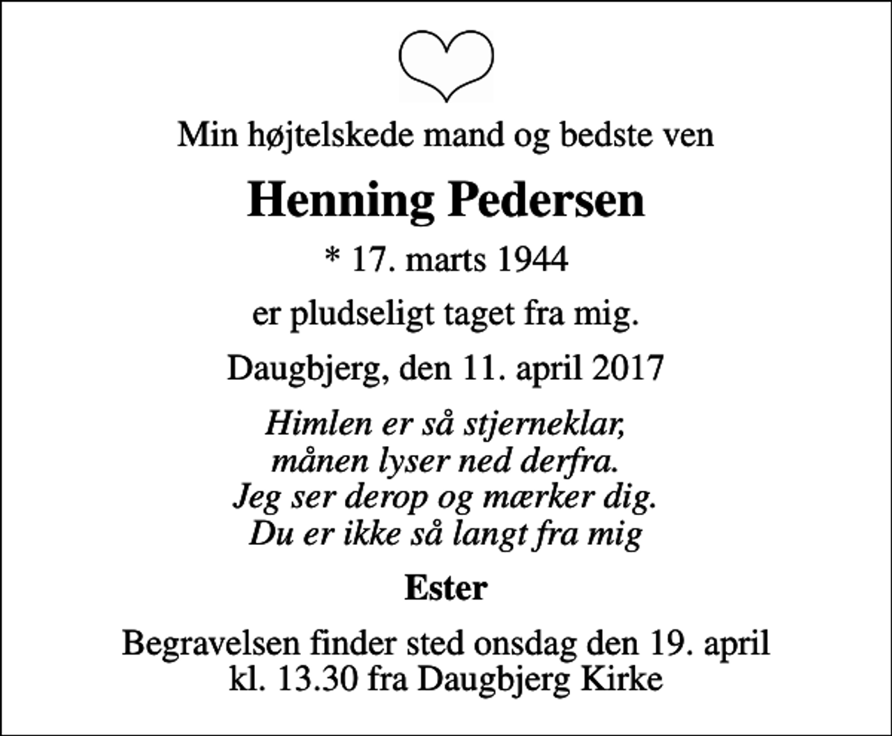 <p>Min højtelskede mand og bedste ven<br />Henning Pedersen<br />* 17. marts 1944<br />er pludseligt taget fra mig.<br />Daugbjerg, den 11. april 2017<br />Himlen er så stjerneklar, månen lyser ned derfra. Jeg ser derop og mærker dig. Du er ikke så langt fra mig<br />Ester<br />Begravelsen finder sted onsdag den 19. april kl. 13.30 fra Daugbjerg Kirke</p>