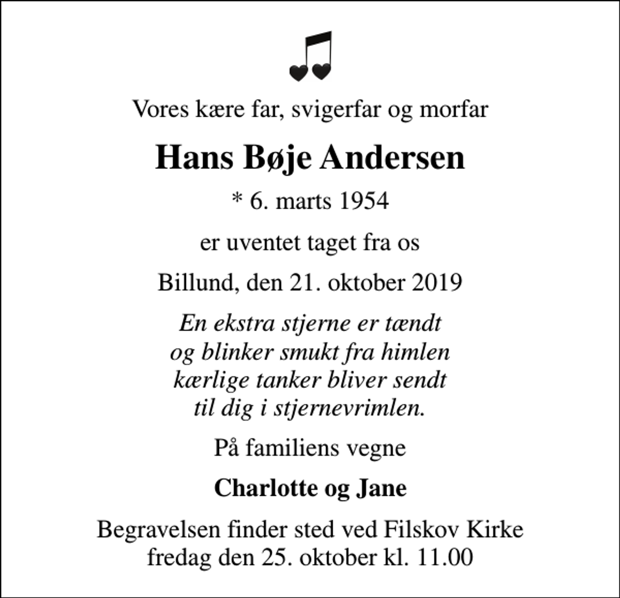 <p>Vores kære far, svigerfar og morfar<br />Hans Bøje Andersen<br />* 6. marts 1954<br />er uventet taget fra os<br />Billund, den 21. oktober 2019<br />En ekstra stjerne er tændt og blinker smukt fra himlen kærlige tanker bliver sendt til dig i stjernevrimlen.<br />På familiens vegne<br />Charlotte og Jane<br />Begravelsen finder sted ved Filskov Kirke fredag den 25. oktober kl. 11.00</p>