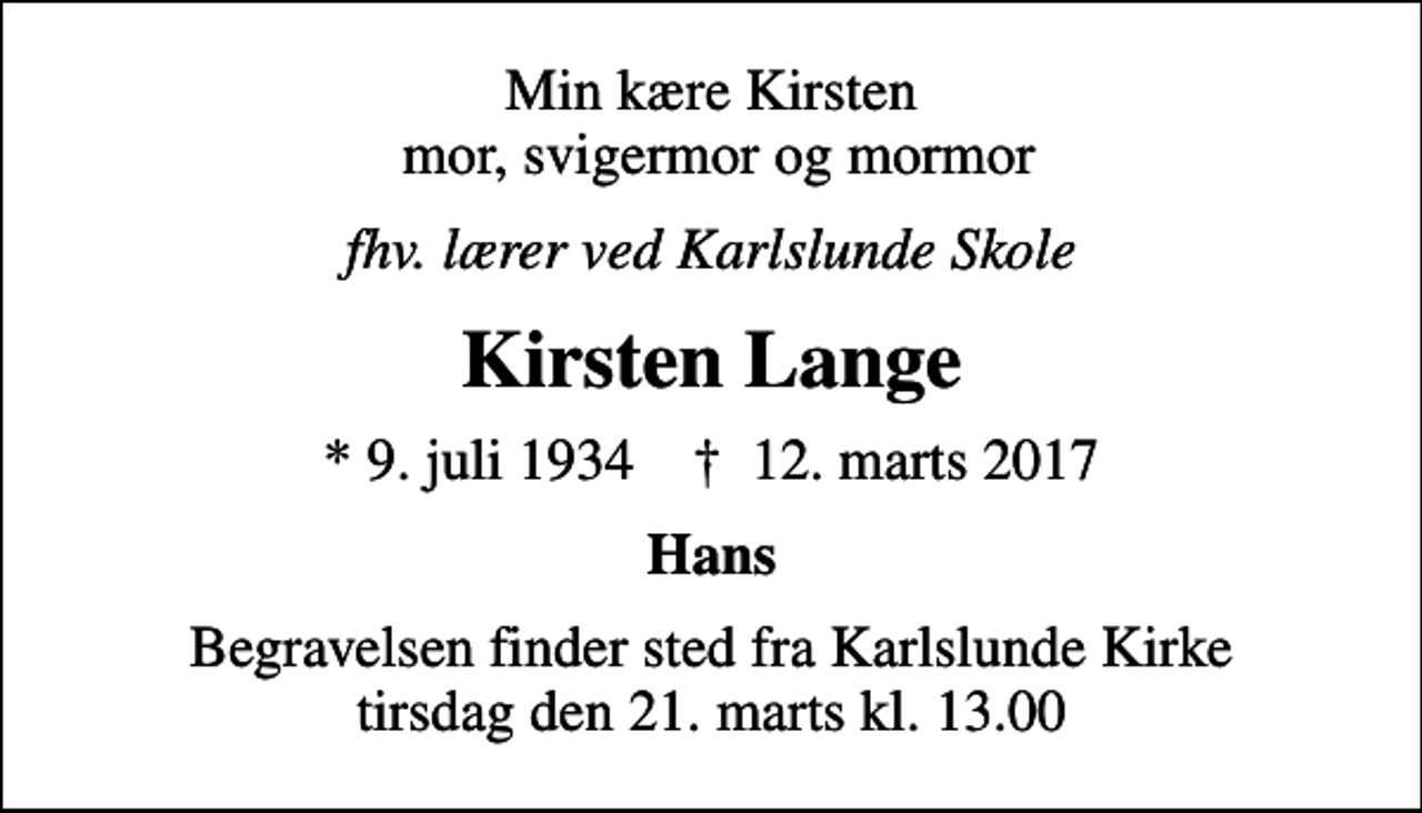 <p>Min kære Kirsten mor, svigermor og mormor<br />fhv. lærer ved Karlslunde Skole<br />Kirsten Lange<br />* 9. juli 1934 ✝ 12. marts 2017<br />Hans<br />Begravelsen finder sted fra Karlslunde Kirke tirsdag den 21. marts kl. 13.00</p>