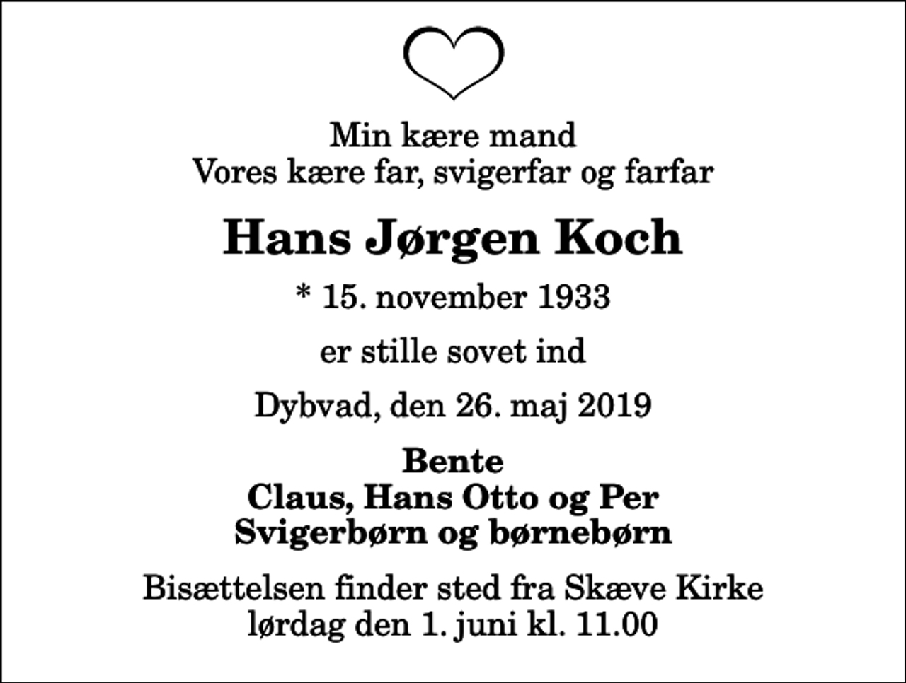 <p>Min kære mand Vores kære far, svigerfar og farfar<br />Hans Jørgen Koch<br />* 15. november 1933<br />er stille sovet ind<br />Dybvad, den 26. maj 2019<br />Bente Claus, Hans Otto og Per Svigerbørn og børnebørn<br />Bisættelsen finder sted fra Skæve Kirke lørdag den 1. juni kl. 11.00</p>