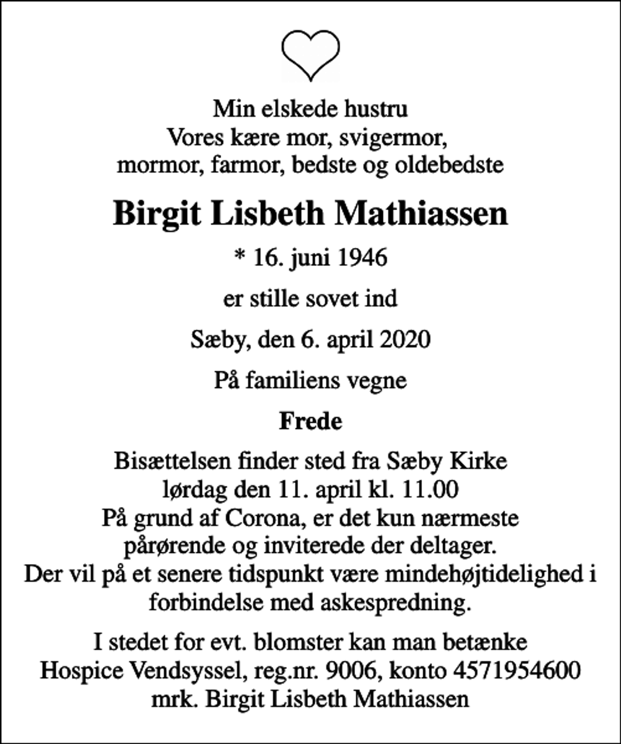 <p>Min elskede hustru Vores kære mor, svigermor, mormor, farmor, bedste og oldebedste<br />Birgit Lisbeth Mathiassen<br />* 16. juni 1946<br />er stille sovet ind<br />Sæby, den 6. april 2020<br />På familiens vegne<br />Frede<br />Bisættelsen finder sted fra Sæby Kirke lørdag den 11. april kl. 11.00 På grund af Corona, er det kun nærmeste pårørende og inviterede der deltager. Der vil på et senere tidspunkt være mindehøjtidelighed i forbindelse med askespredning.<br />I stedet for evt. blomster kan man betænke<br />Hospice Vendsyssel reg.nr.9006,konto4571954600mrk. Birgit Lisbeth<br />Mathiassen</p>