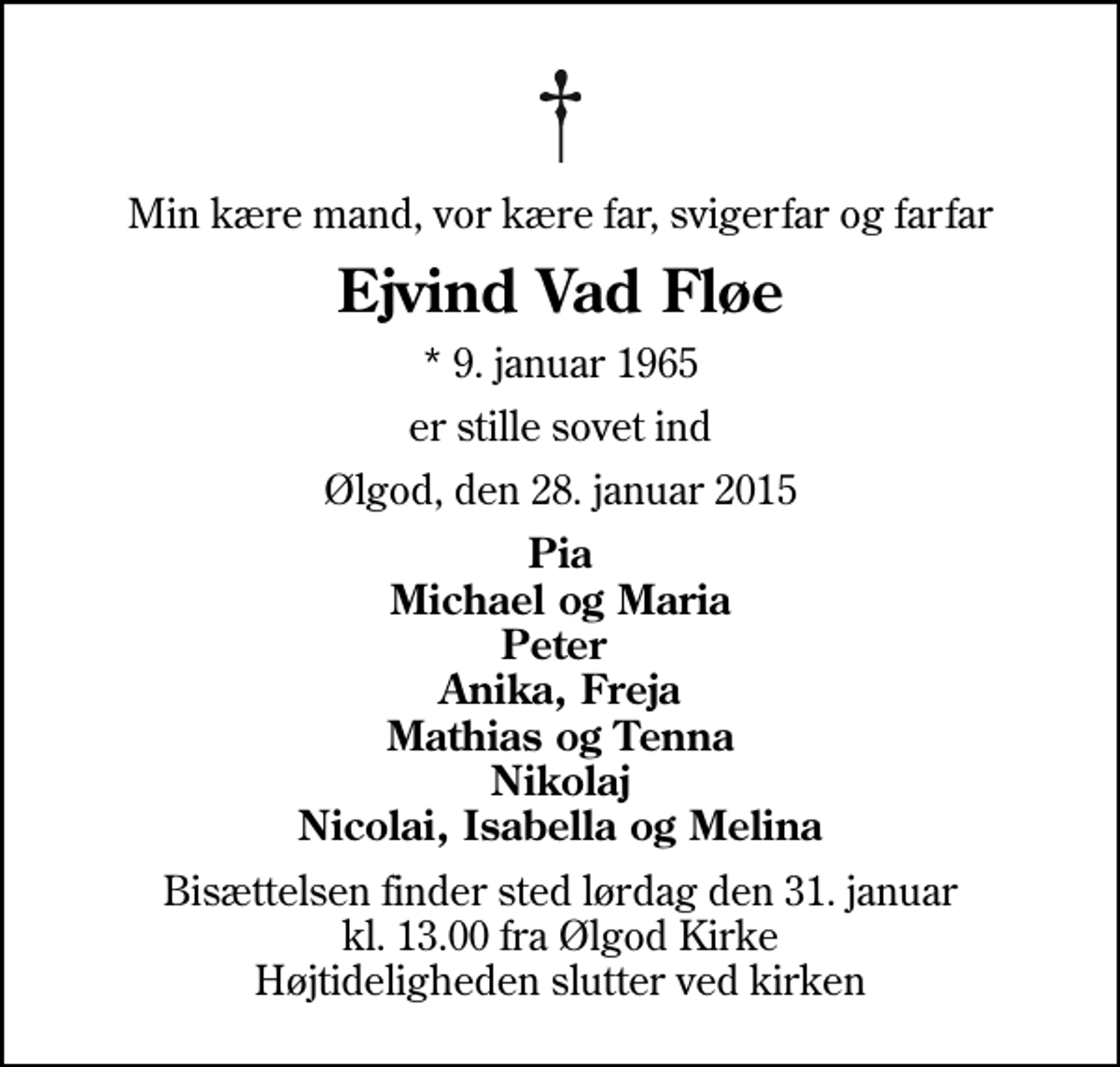 <p>Min kære mand, vor kære far, svigerfar og farfar<br />Ejvind Vad Fløe<br />* 9. januar 1965<br />er stille sovet ind<br />Ølgod, den 28. januar 2015<br />Pia Michael og Maria Peter Anika, Freja Mathias og Tenna Nikolaj Nicolai, Isabella og Melina<br />Bisættelsen finder sted lørdag den 31. januar kl. 13.00 fra Ølgod Kirke Højtideligheden slutter ved kirken</p>