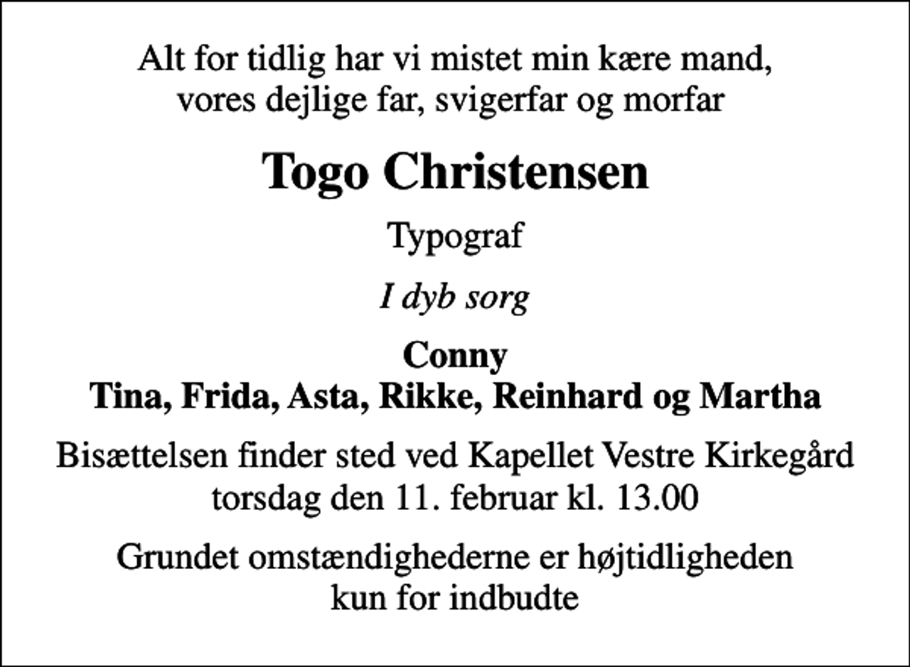 <p>Alt for tidlig har vi mistet min kære mand, vores dejlige far, svigerfar og morfar<br />Togo Christensen<br />Typograf<br />I dyb sorg<br />Conny Tina, Frida, Asta, Rikke, Reinhard og Martha<br />Bisættelsen finder sted ved Kapellet Vestre Kirkegård torsdag den 11. februar kl. 13.00<br />Grundet omstændighederne er højtidligheden kun for indbudte</p>