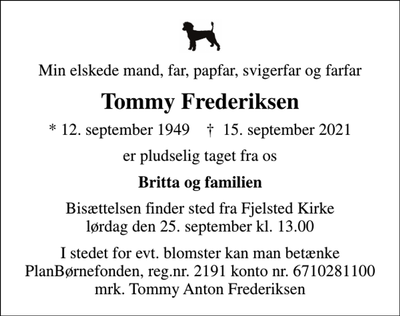 <p>Min elskede mand, far, papfar, svigerfar og farfar<br />Tommy Frederiksen<br />* 12. september 1949 ✝ 15. september 2021<br />er pludselig taget fra os<br />Britta og familien<br />Bisættelsen finder sted fra Fjelsted Kirke lørdag den 25. september kl. 13.00<br />I stedet for evt. blomster kan man betænke<br />PlanBørnefonden reg.nr.2191kontonr.6710281100mrk. Tommy Anton<br />Frederiksen</p>