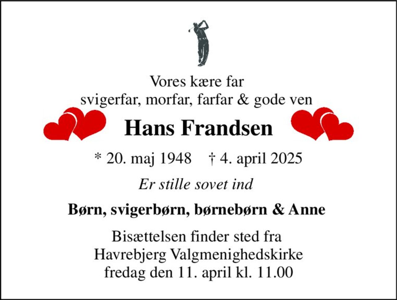 Vores kære far  svigerfar, morfar, farfar & gode ven  
Hans Frandsen 
*​ 20. maj 1948​    ✝​ 4. april 2025 
Er stille sovet ind 
Børn, svigerbørn, børnebørn & Anne  
Bisættelsen finder sted fra  Havrebjerg Valgmenighedskirke fredag den 11. april kl. 11.00