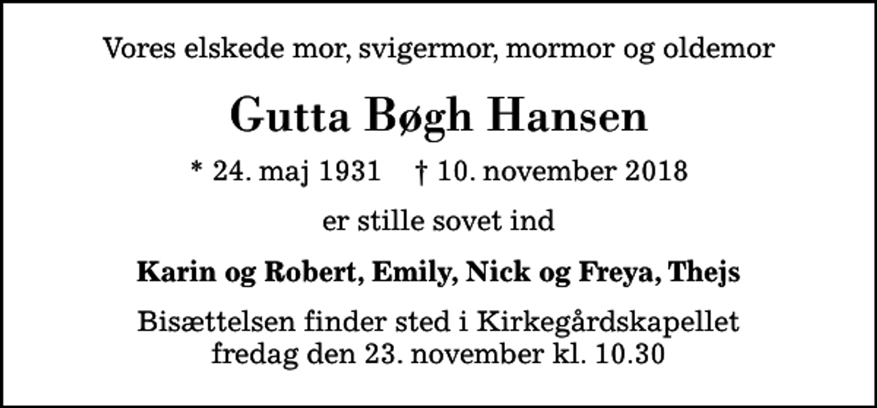 <p>Vores elskede mor, svigermor, mormor og oldemor<br />Gutta Bøgh Hansen<br />* 24. maj 1931 ✝ 10. november 2018<br />er stille sovet ind<br />Karin og Robert, Emily, Nick og Freya, Thejs<br />Bisættelsen finder sted i Kirkegårdskapellet fredag den 23. november kl. 10.30</p>