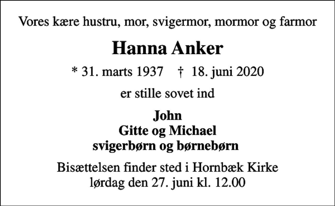 <p>Vores kære hustru, mor, svigermor, mormor og farmor<br />Hanna Anker<br />* 31. marts 1937 ✝ 18. juni 2020<br />er stille sovet ind<br />John Gitte og Michael svigerbørn og børnebørn<br />Bisættelsen finder sted i Hornbæk Kirke lørdag den 27. juni kl. 12.00</p>
