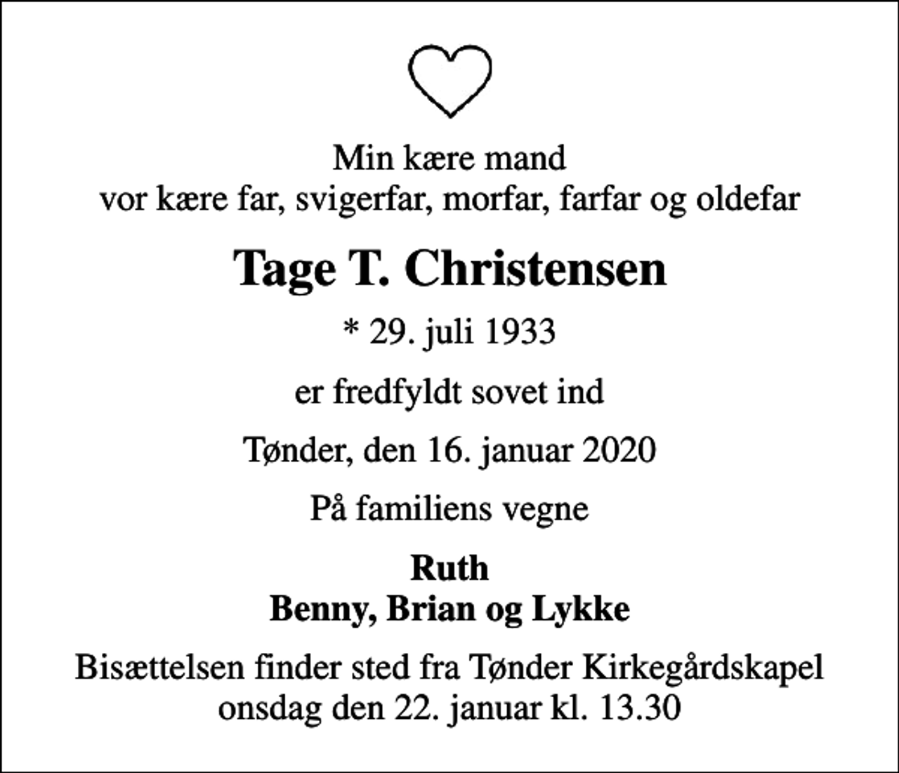 <p>Min kære mand vor kære far, svigerfar, morfar, farfar og oldefar<br />Tage T. Christensen<br />* 29. juli 1933<br />er fredfyldt sovet ind<br />Tønder, den 16. januar 2020<br />På familiens vegne<br />Ruth Benny, Brian og Lykke<br />Bisættelsen finder sted fra Tønder Kirkegårdskapel onsdag den 22. januar kl. 13.30</p>