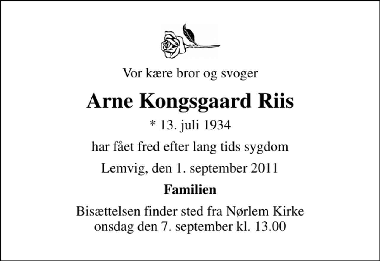 <p>Vor kære bror og svoger<br />Arne Kongsgaard Riis<br />* 13. juli 1934<br />har fået fred efter lang tids sygdom<br />Lemvig, den 1. september 2011<br />Familien<br />Bisættelsen finder sted fra Nørlem Kirke onsdag den 7. september kl. 13.00</p>