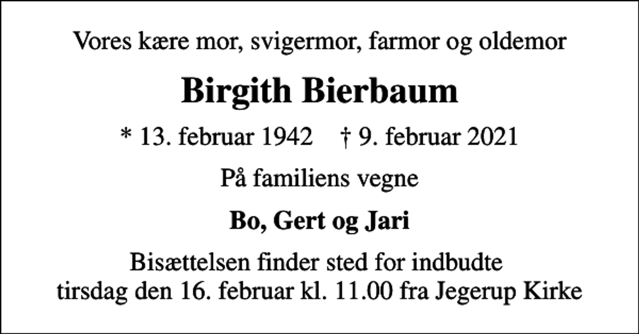 <p>Vores kære mor, svigermor, farmor og oldemor<br />Birgith Bierbaum<br />* 13. februar 1942 ✝ 9. februar 2021<br />På familiens vegne<br />Bo, Gert og Jari<br />Bisættelsen finder sted for indbudte tirsdag den 16. februar kl. 11.00 fra Jegerup Kirke</p>