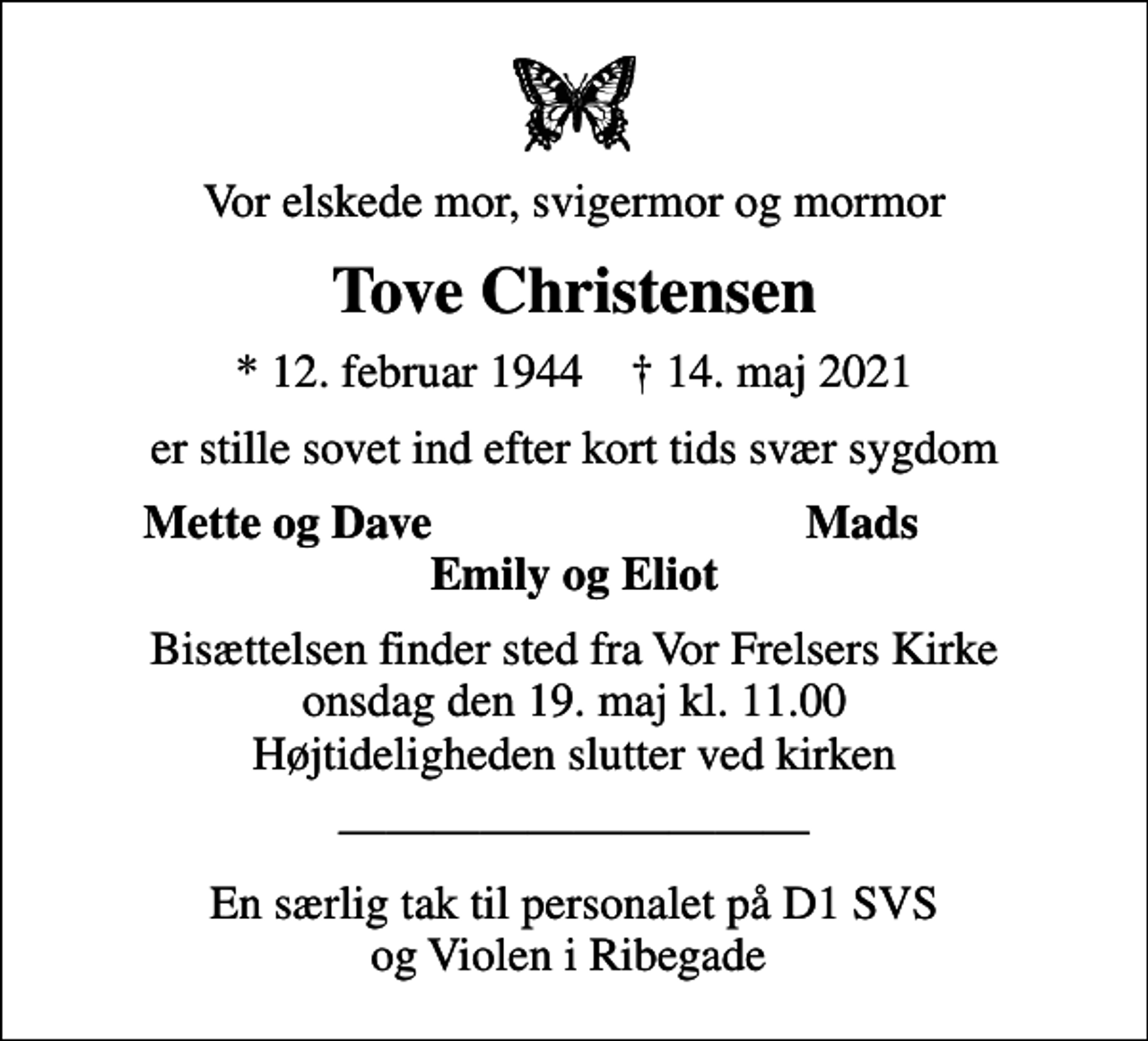 <p>Vor elskede mor, svigermor og mormor<br />Tove Christensen<br />* 12. februar 1944 ✝ 14. maj 2021<br />er stille sovet ind efter kort tids svær sygdom<br />Mette og Dave<br />Mads<br />Bisættelsen finder sted fra Vor Frelsers Kirke onsdag den 19. maj kl. 11.00 Højtideligheden slutter ved kirken<br />En særlig tak til personalet på D1 SVS og Violen i Ribegade</p>