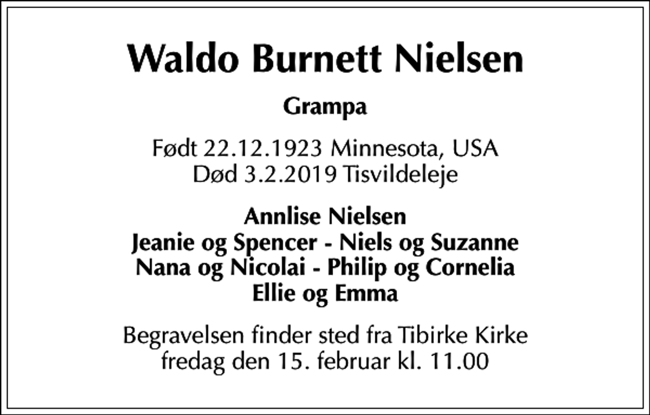 <p>Waldo Burnett Nielsen<br />Grampa<br />Født 22.12.1923 Minnesota, USA Død 3.2.2019 Tisvildeleje<br />Annlise Nielsen Jeanie og Spencer - Niels og Suzanne Nana og Nicolai - Philip og Cornelia Ellie og Emma<br />Begravelsen finder sted fra Tibirke Kirke fredag den 15. februar kl. 11.00</p>
