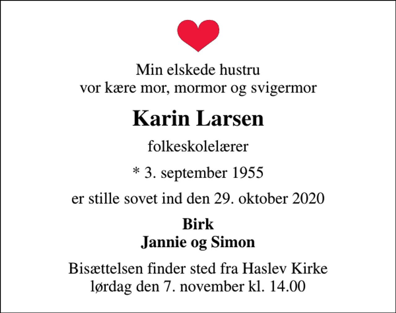 <p>Min elskede hustru vor kære mor, mormor og svigermor<br />Karin Larsen<br />folkeskolelærer<br />* 3. september 1955<br />er stille sovet ind den 29. oktober 2020<br />Birk Jannie og Simon<br />Bisættelsen finder sted fra Haslev Kirke lørdag den 7. november kl. 14.00</p>