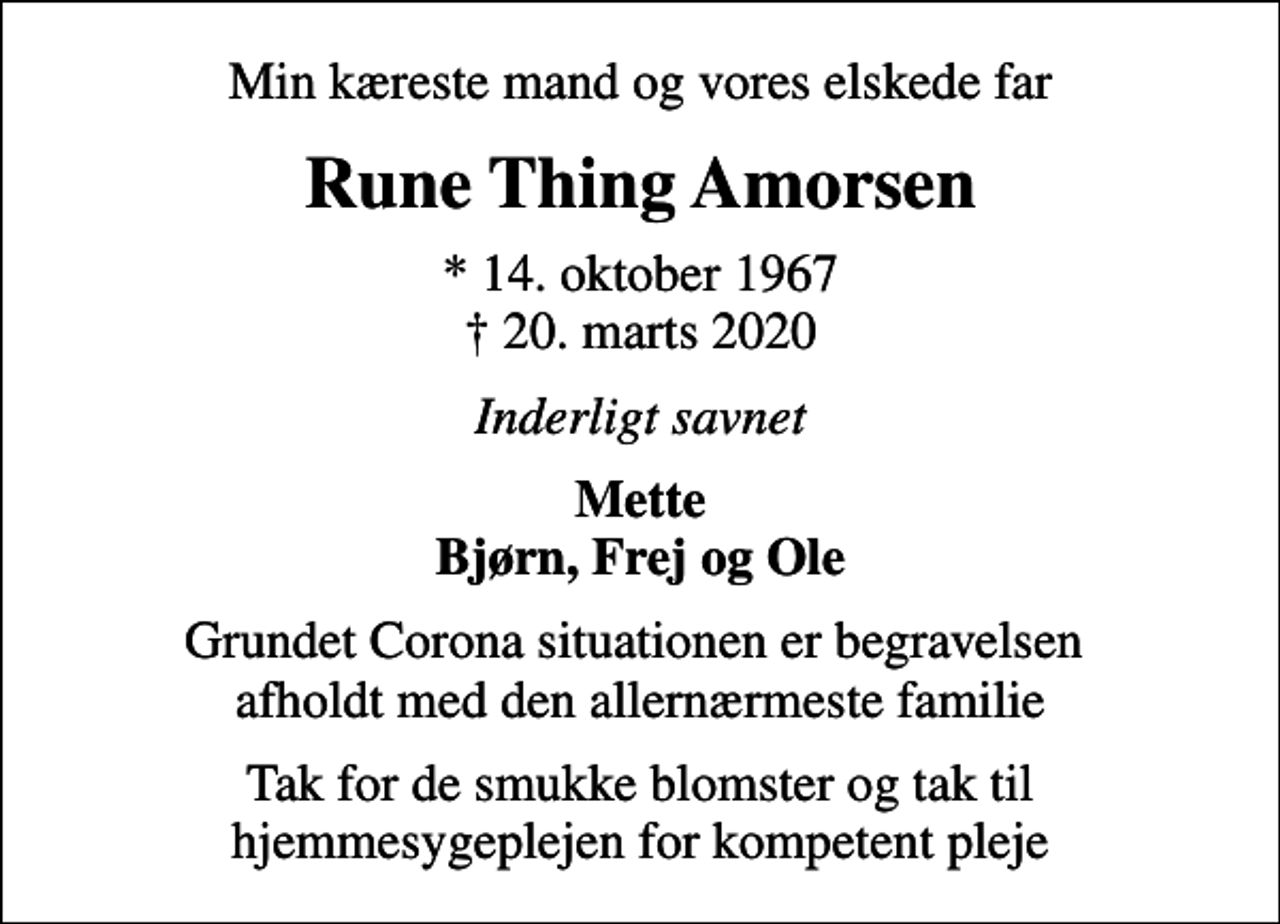 <p>Min kæreste mand og vores elskede far<br />Rune Thing Amorsen<br />* 14. oktober 1967<br />✝ 20. marts 2020<br />Inderligt savnet<br />Mette Bjørn, Frej og Ole<br />Grundet Corona situationen er begravelsen afholdt med den allernærmeste familie<br />Tak for de smukke blomster og tak til hjemmesygeplejen for kompetent pleje</p>