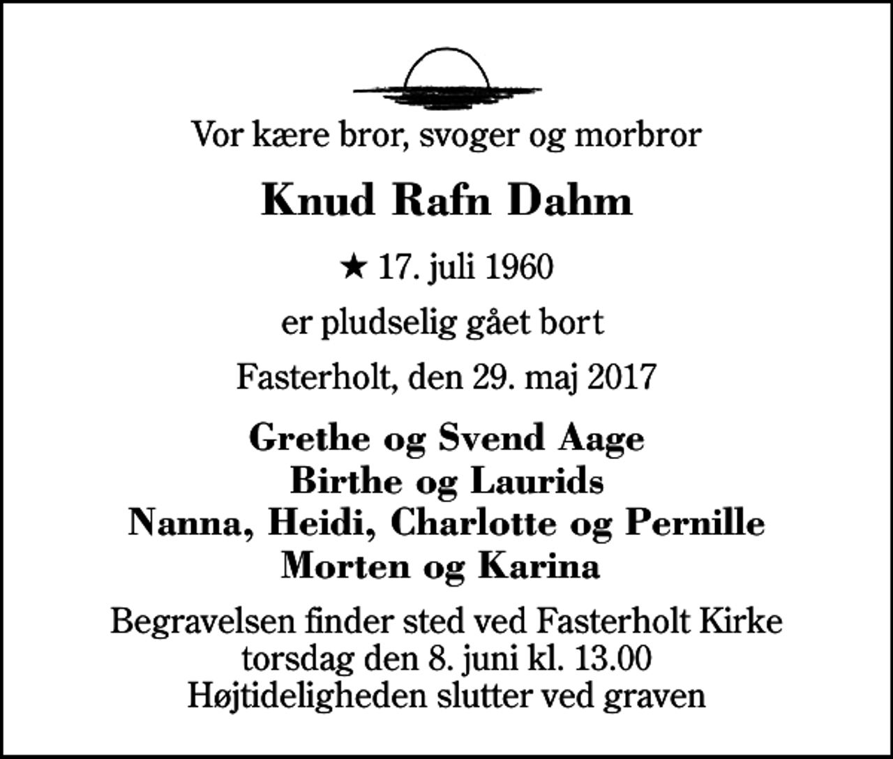 <p>Vor kære bror, svoger og morbror<br />Knud Rafn Dahm<br />* 17. juli 1960<br />er pludselig gået bort<br />Fasterholt, den 29. maj 2017<br />Grethe og Svend Aage Birthe og Laurids Nanna, Heidi, Charlotte og Pernille Morten og Karina<br />Begravelsen finder sted ved Fasterholt Kirke torsdag den 8. juni kl. 13.00 Højtideligheden slutter ved graven</p>