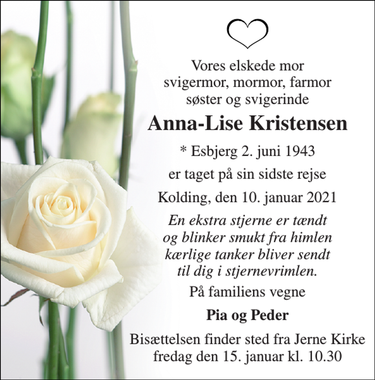 <p>Vores elskede mor svigermor, mormor, farmor søster og svigerinde<br />Anna-Lise Kristensen<br />* Esbjerg 2. juni 1943<br />er taget på sin sidste rejse<br />Kolding, den 10. januar 2021<br />En ekstra stjerne er tændt og blinker smukt fra himlen kærlige tanker bliver sendt til dig i stjernevrimlen.<br />På familiens vegne<br />Pia og Peder<br />Bisættelsen​ finder sted fra Jerne Kirke​ fredag den 15. januar​ kl. 10.30</p>