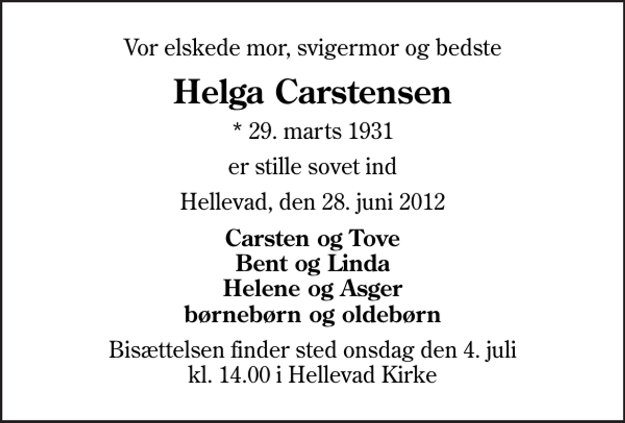<p>Vor elskede mor, svigermor og bedste<br />Helga Carstensen<br />* 29. marts 1931<br />er stille sovet ind<br />Hellevad, den 28. juni 2012<br />Carsten og Tove Bent og Linda Helene og Asger børnebørn og oldebørn<br />Bisættelsen finder sted onsdag den 4. juli kl. 14.00 i Hellevad Kirke</p>