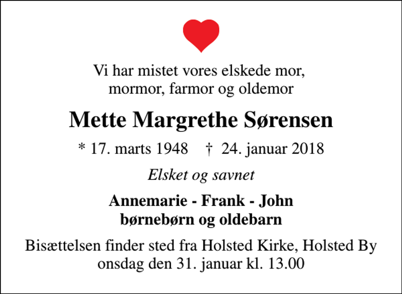 <p>Vi har mistet vores elskede mor, mormor, farmor og oldemor<br />Mette Margrethe Sørensen<br />* 17. marts 1948 ✝ 24. januar 2018<br />Elsket og savnet<br />Annemarie - Frank - John børnebørn og oldebarn<br />Bisættelsen finder sted fra Holsted Kirke, Holsted By onsdag den 31. januar kl. 13.00</p>