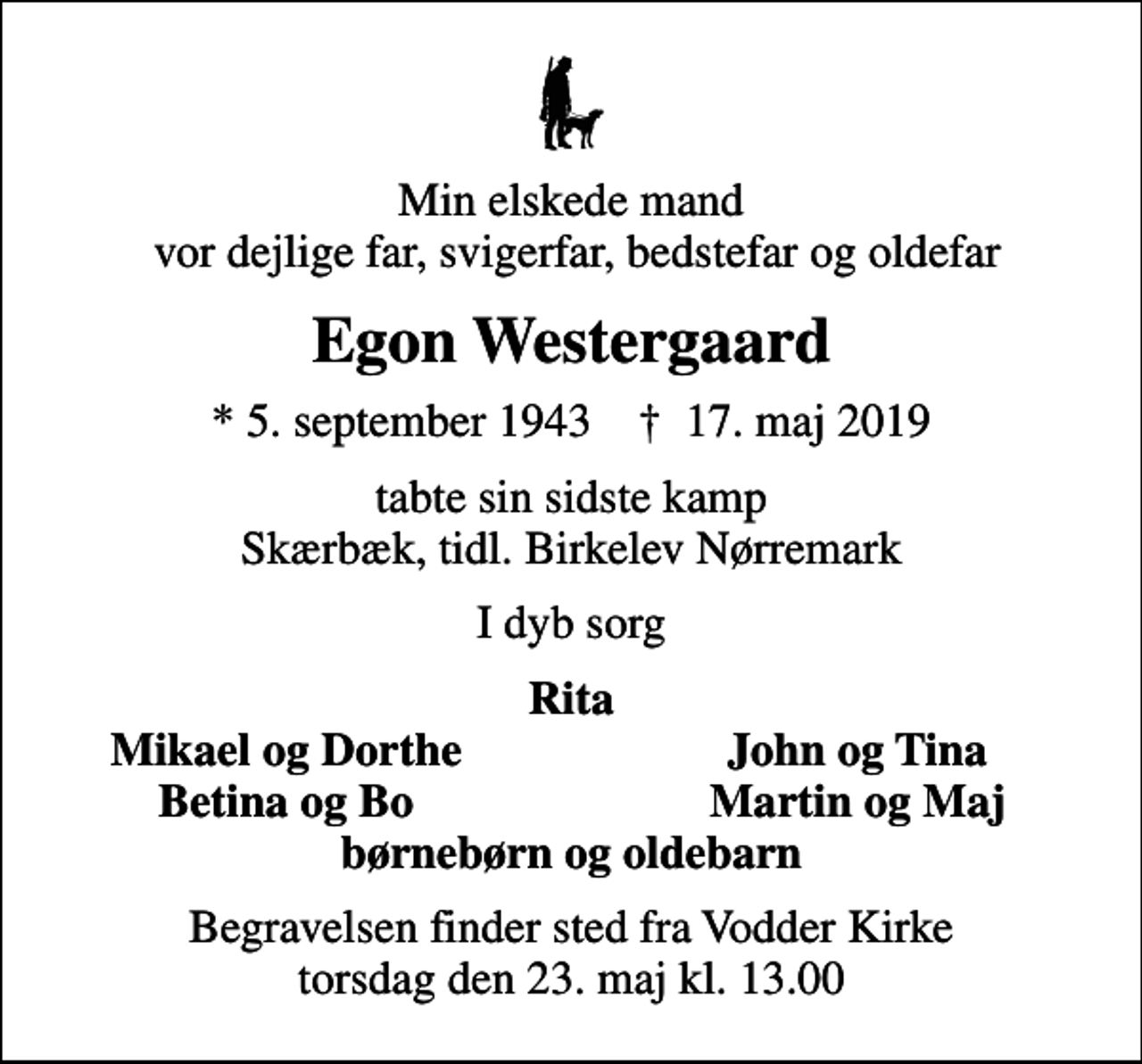 <p>Min elskede mand vor dejlige far, svigerfar, bedstefar og oldefar<br />Egon Westergaard<br />* 5. september 1943 ✝ 17. maj 2019<br />tabte sin sidste kamp Skærbæk, tidl. Birkelev Nørremark<br />I dyb sorg<br />Rita<br />Mikael og Dorthe<br />John og Tina<br />Betina og Bo<br />Martin og Maj<br />Begravelsen finder sted fra Vodder Kirke torsdag den 23. maj kl. 13.00</p>