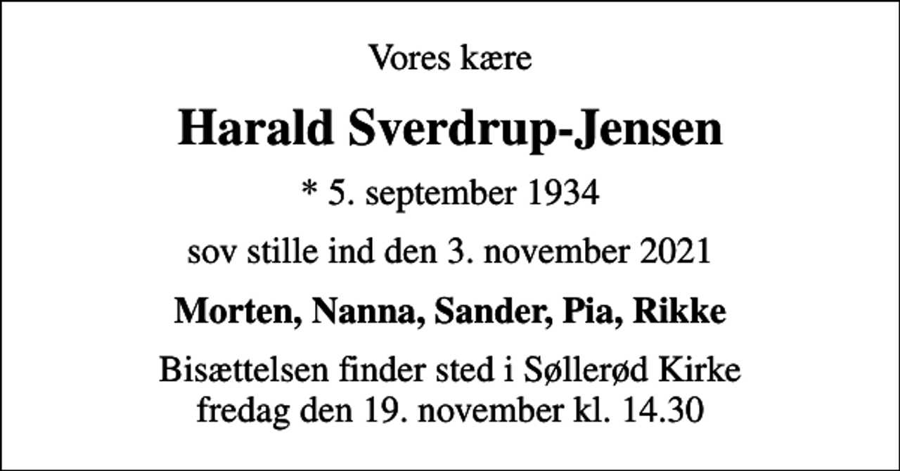 <p>Vores kære<br />Harald Sverdrup-Jensen<br />* 5. september 1934<br />sov stille ind den 3. november 2021<br />Morten, Nanna, Sander, Pia, Rikke<br />Bisættelsen finder sted i Søllerød Kirke fredag den 19. november kl. 14.30</p>