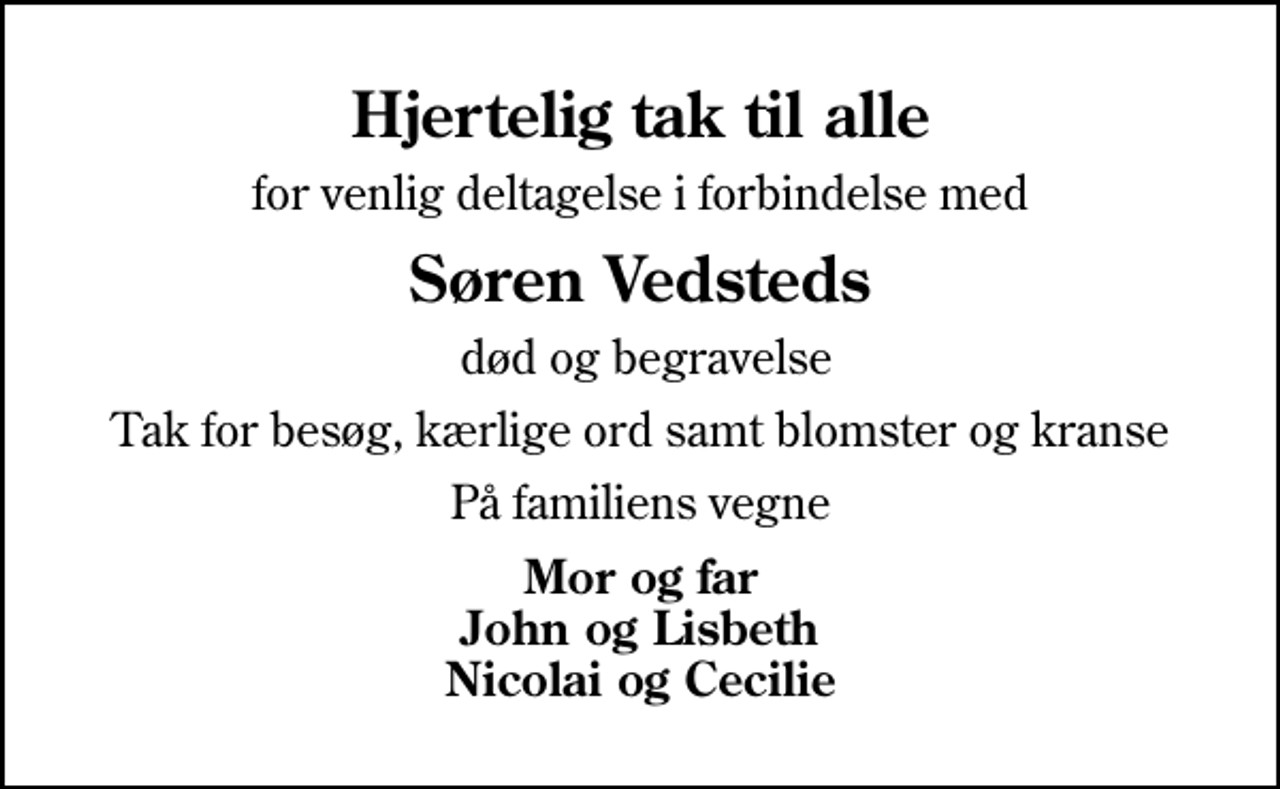 <p>Hjertelig tak til alle<br />for venlig deltagelse i forbindelse med<br />Søren Vedsteds<br />død og begravelse<br />Tak for besøg, kærlige ord samt blomster og kranse<br />På familiens vegne<br />Mor og far John og Lisbeth Nicolai og Cecilie</p>