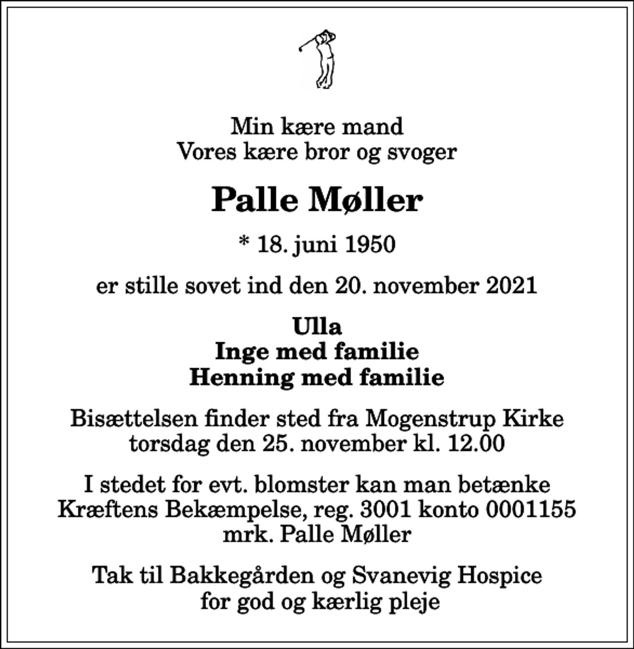 <p>Min kære mand Vores kære bror og svoger<br />Palle Møller<br />* 18. juni 1950<br />er stille sovet ind den 20. november 2021<br />Ulla Inge med familie Henning med familie<br />Bisættelsen finder sted fra Mogenstrup Kirke torsdag den 25. november kl. 12.00<br />I stedet for evt. blomster kan man betænke<br />Kræftens Bekæmpelse reg.3001konto0001155mrk. Palle<br />Møller<br />Tak til Bakkegården og Svanevig Hospice for god og kærlig pleje</p>