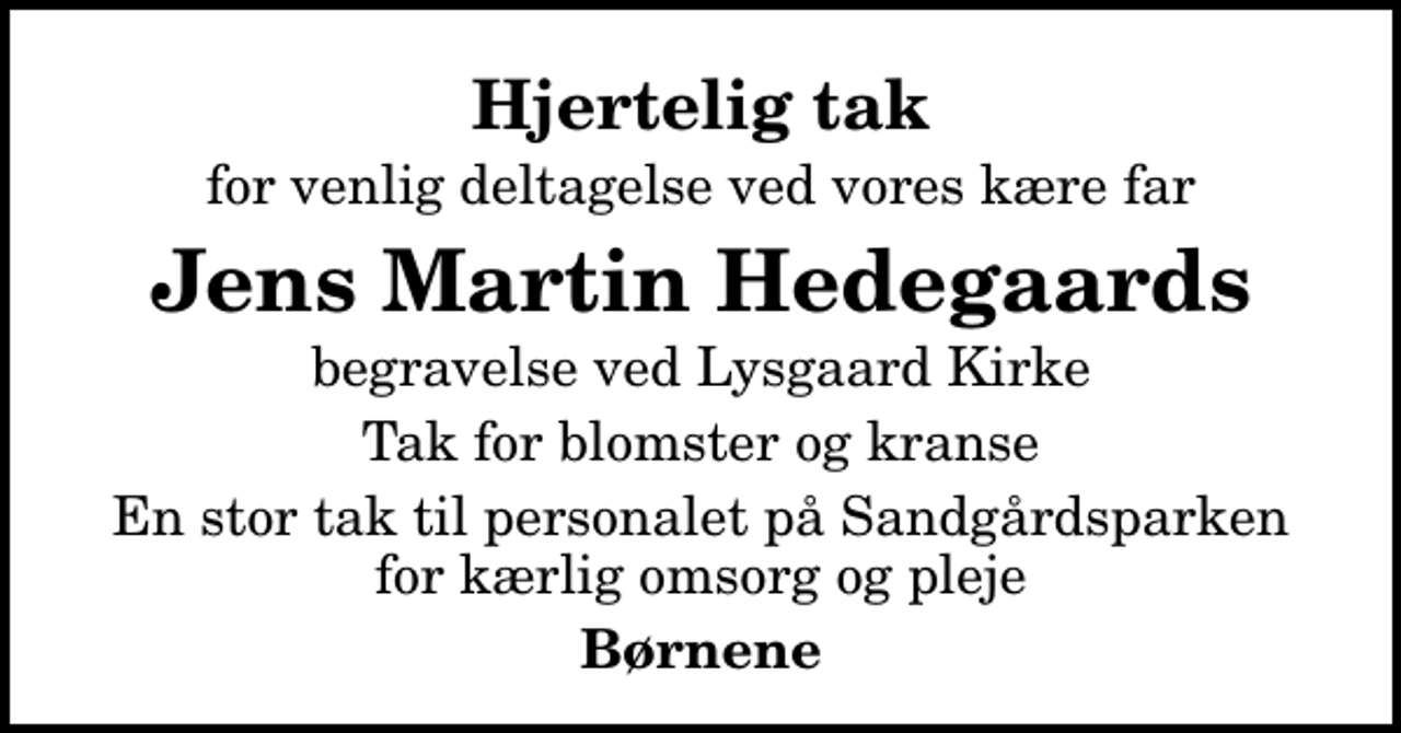 <p>Hjertelig tak<br />for venlig deltagelse ved vores kære far<br />Jens Martin Hedegaards<br />begravelse ved Lysgaard Kirke<br />Tak for blomster og kranse<br />En stor tak til personalet på Sandgårdsparken for kærlig omsorg og pleje<br />Børnene</p>