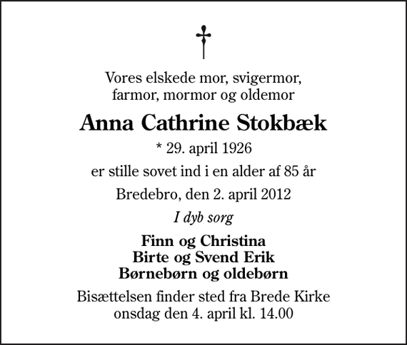 <p>Vores elskede mor, svigermor, farmor, mormor og oldemor<br />Anna Cathrine Stokbæk<br />* 29. april 1926<br />er stille sovet ind i en alder af 85 år<br />Bredebro, den 2. april 2012<br />I dyb sorg<br />Finn og Christina Birte og Svend Erik Børnebørn og oldebørn<br />Bisættelsen finder sted fra Brede Kirke onsdag den 4. april kl. 14.00</p>