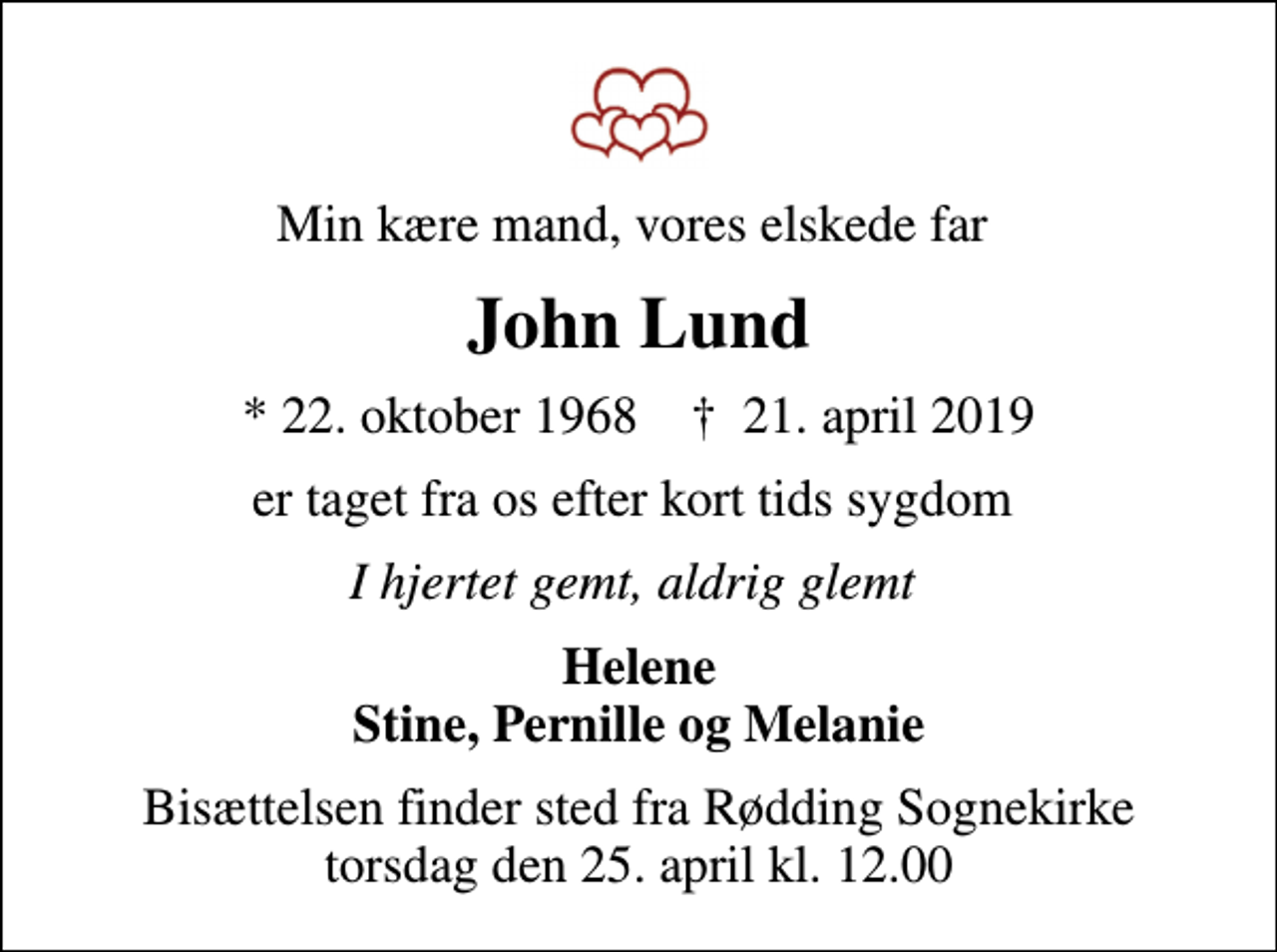 <p>Min kære mand, vores elskede far<br />John Lund<br />* 22. oktober 1968 ✝ 21. april 2019<br />er taget fra os efter kort tids sygdom<br />I hjertet gemt, aldrig glemt<br />Helene Stine, Pernille og Melanie<br />Bisættelsen finder sted fra Rødding Sognekirke torsdag den 25. april kl. 12.00</p>