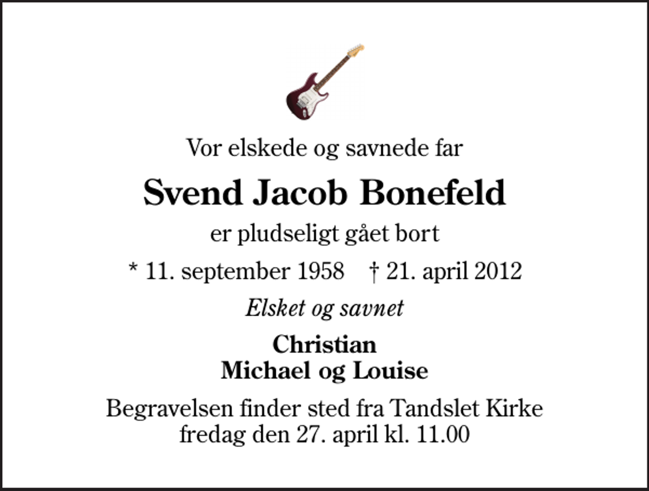 <p>Vor elskede og savnede far<br />Svend Jacob Bonefeld<br />er pludseligt gået bort<br />* 11. september 1958 ✝ 21. april 2012<br />Elsket og savnet<br />Christian Michael og Louise<br />Begravelsen finder sted fra Tandslet Kirke fredag den 27. april kl. 11.00</p>