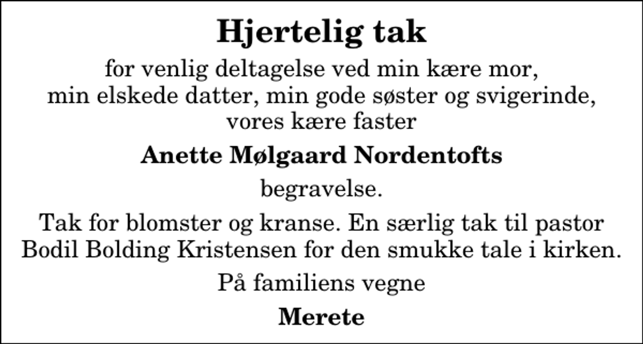 <p>Hjertelig tak<br />for venlig deltagelse ved min kære mor, min elskede datter, min gode søster og svigerinde, vores kære faster<br />Anette Mølgaard Nordentofts<br />begravelse.<br />Tak for blomster og kranse. En særlig tak til pastor Bodil Bolding Kristensen for den smukke tale i kirken.<br />På familiens vegne<br />Merete</p>