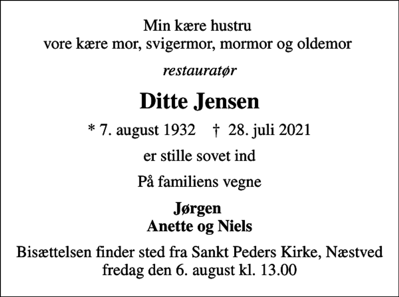 <p>Min kære hustru vore kære mor, svigermor, mormor og oldemor<br />restauratør<br />Ditte Jensen<br />* 7. august 1932 ✝ 28. juli 2021<br />er stille sovet ind<br />På familiens vegne<br />Jørgen Anette og Niels<br />Bisættelsen finder sted fra Sankt Peders Kirke, Næstved fredag den 6. august kl. 13.00</p>