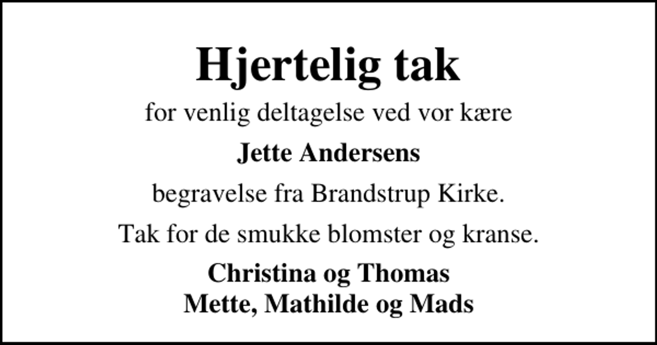 <p>Hjertelig tak<br />for venlig deltagelse ved vor kære<br />Jette Andersens<br />begravelse fra Brandstrup Kirke.<br />Tak for de smukke blomster og kranse.<br />Christina og Thomas Mette, Mathilde og Mads</p>