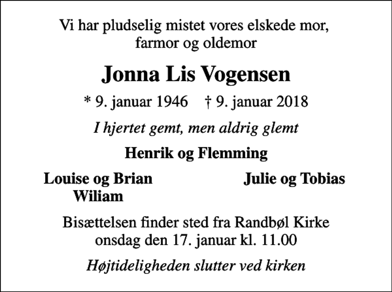 <p>Vi har pludselig mistet vores elskede mor, farmor og oldemor<br />Jonna Lis Vogensen<br />* 9. januar 1946 ✝ 9. januar 2018<br />I hjertet gemt, men aldrig glemt<br />Henrik og Flemming<br />Louise og Brian<br />Julie og Tobias<br />Wiliam<br />Bisættelsen finder sted fra Randbøl Kirke onsdag den 17. januar kl. 11.00<br />Højtideligheden slutter ved kirken</p>