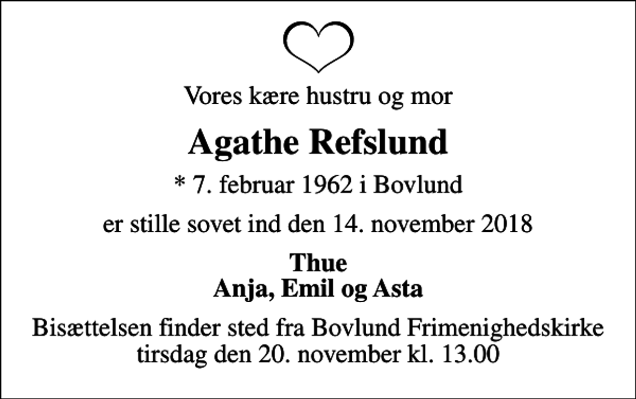 <p>Vores kære hustru og mor<br />Agathe Refslund<br />* 7. februar 1962 i Bovlund<br />er stille sovet ind den 14. november 2018<br />Thue Anja, Emil og Asta<br />Bisættelsen finder sted fra Bovlund Frimenighedskirke tirsdag den 20. november kl. 13.00</p>