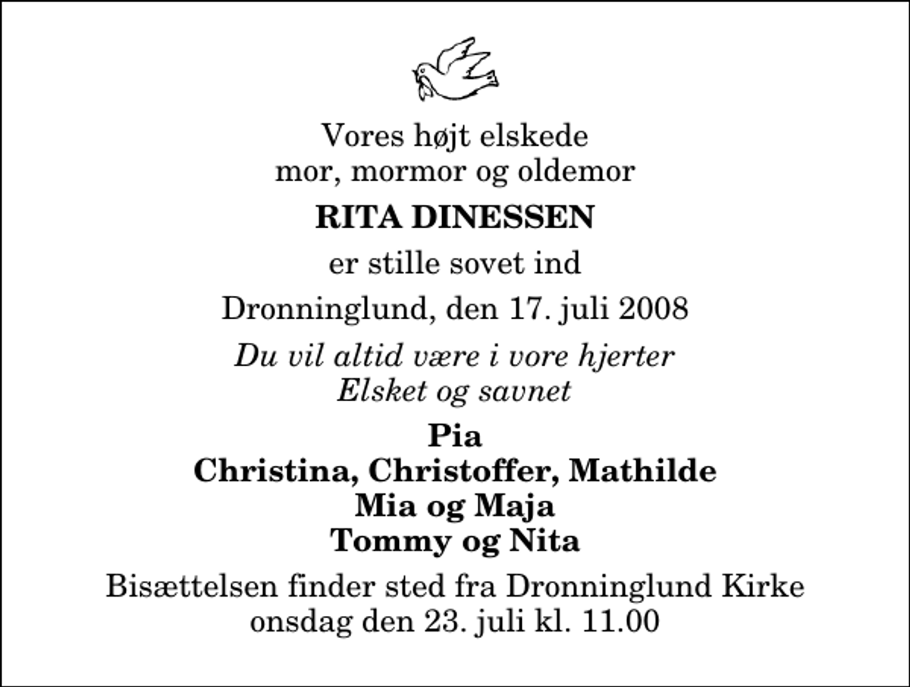 <p>Vores højt elskede mor, mormor og oldemor<br />Rita Dinessen<br />er stille sovet ind<br />Dronninglund, den 17. juli 2008<br />Du vil altid være i vore hjerter Elsket og savnet<br />Pia Christina, Christoffer, Mathilde Mia og Maja Tommy og Nita<br />Bisættelsen finder sted fra Dronninglund Kirke onsdag den 23. juli kl. 11.00</p>