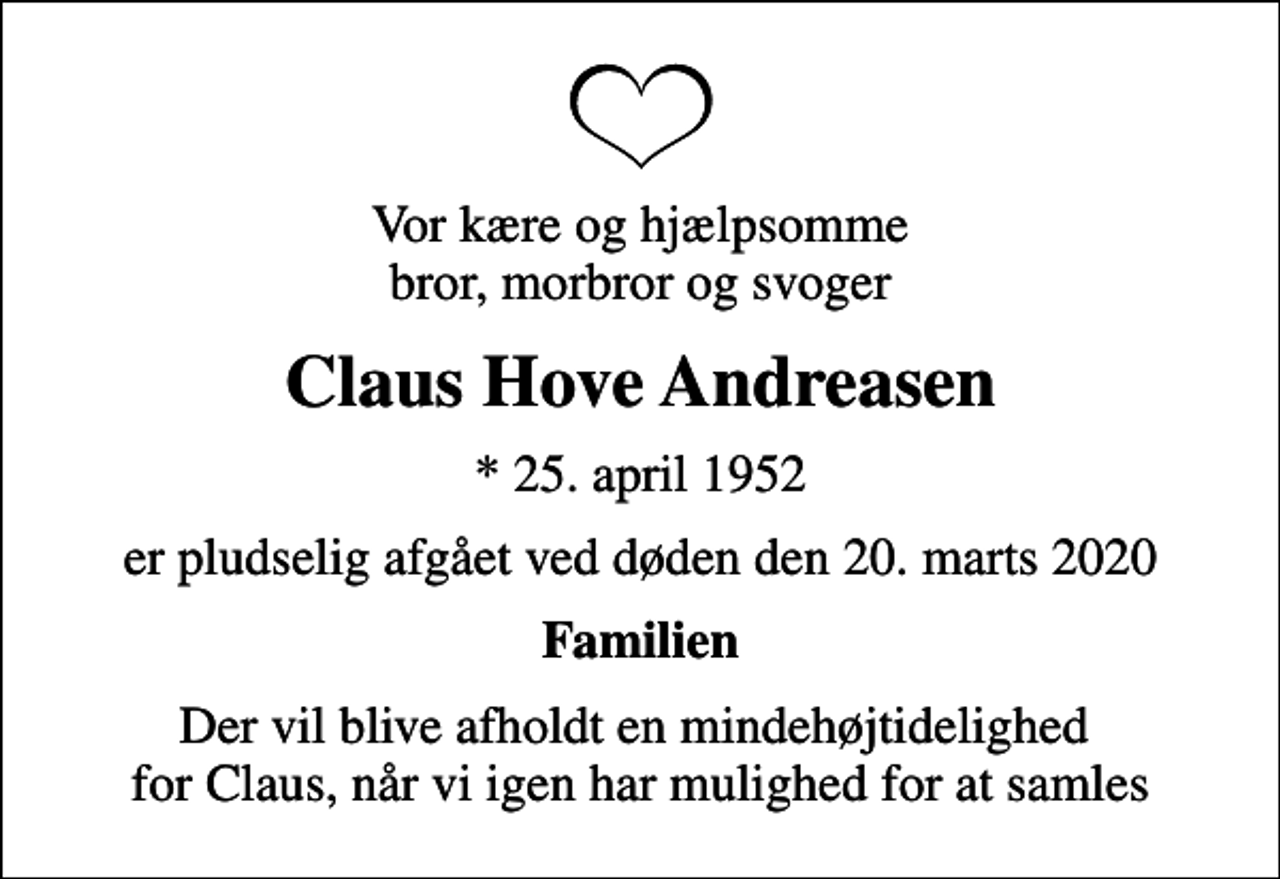 <p>Vor kære og hjælpsomme bror, morbror og svoger<br />Claus Hove Andreasen<br />* 25. april 1952<br />er pludselig afgået ved døden den 20. marts 2020<br />Familien<br />Der vil blive afholdt en mindehøjtidelighed for Claus, når vi igen har mulighed for at samles</p>