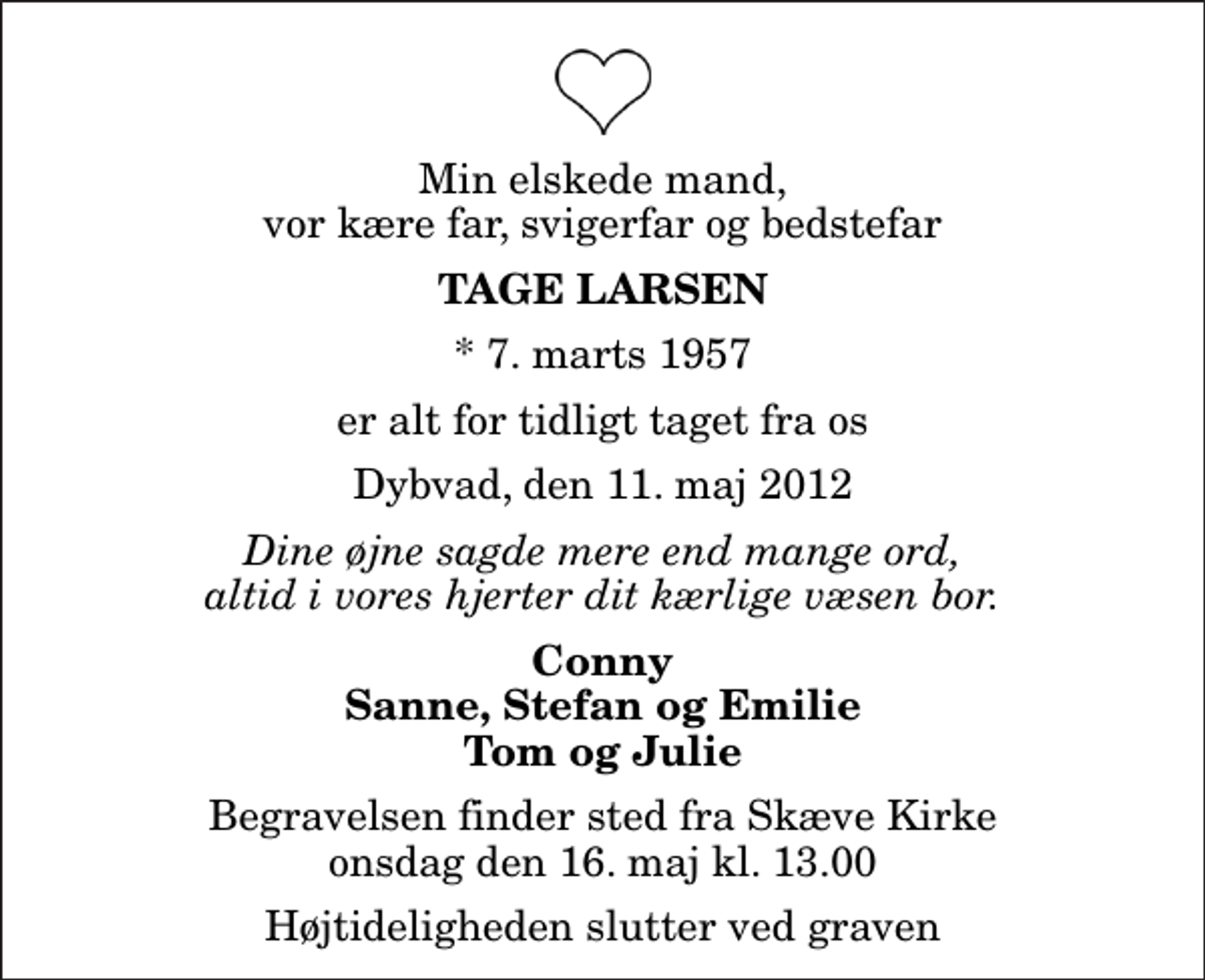 <p>Min elskede mand, vor kære far, svigerfar og bedstefar<br />Tage Larsen<br />* 7. marts 1957<br />er alt for tidligt taget fra os<br />Dybvad, den 11. maj 2012<br />Dine øjne sagde mere end mange ord, altid i vores hjerter dit kærlige væsen bor.<br />Conny Sanne, Stefan og Emilie Tom og Julie<br />Begravelsen finder sted fra Skæve Kirke onsdag den 16. maj kl. 13.00 Højtideligheden slutter ved graven</p>