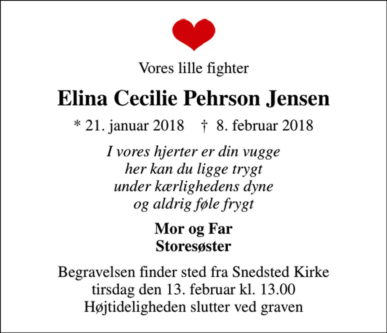 <p>Vores lille fighter<br />Elina Cecilie Pehrson Jensen<br />* 21. januar 2018 ✝ 8. februar 2018<br />I vores hjerter er din vugge her kan du ligge trygt under kærlighedens dyne og aldrig føle frygt<br />Mor og Far Storesøster<br />Begravelsen finder sted fra Snedsted Kirke tirsdag den 13. februar kl. 13.00 Højtideligheden slutter ved graven</p>
