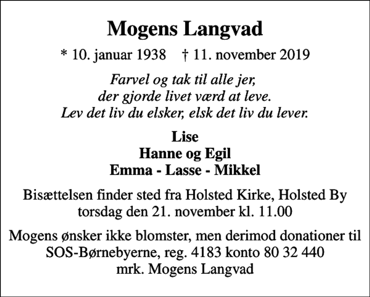<p>Mogens Langvad<br />* 10. januar 1938 ✝ 11. november 2019<br />Farvel og tak til alle jer, der gjorde livet værd at leve. Lev det liv du elsker, elsk det liv du lever.<br />Lise Hanne og Egil Emma - Lasse - Mikkel<br />Bisættelsen finder sted fra Holsted Kirke, Holsted By torsdag den 21. november kl. 11.00<br />I stedet for evt. blomster kan man betænke<br />SOS-Børnebyerne reg.4183konto8032440mrk. Mogens<br />Langvad<br />Mogens ønsker ikke blomster, men derimod donationer til SOS-Børnebyerne, reg. 4183 konto 80 32 440 mrk. Mogens Langvad</p>