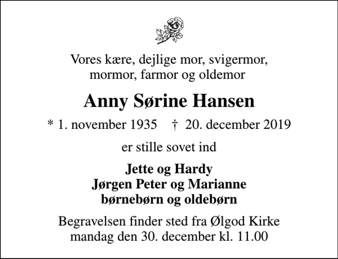 <p>Vores kære, dejlige mor, svigermor, mormor, farmor og oldemor<br />Anny Sørine Hansen<br />* 1. november 1935 ✝ 20. december 2019<br />er stille sovet ind<br />Jette og Hardy Jørgen Peter og Marianne børnebørn og oldebørn<br />Begravelsen finder sted fra Ølgod Kirke mandag den 30. december kl. 11.00</p>