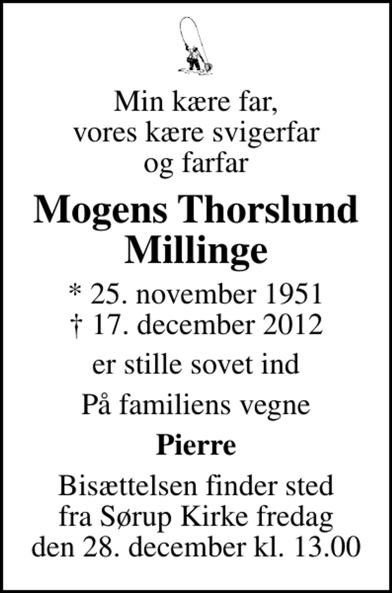 <p>Min kære far, vores kære svigerfar og farfar<br />Mogens Thorslund Millinge<br />* 25. november 1951<br />✝ 17. december 2012<br />er stille sovet ind<br />På familiens vegne<br />Pierre<br />Bisættelsen finder sted fra Sørup Kirke fredag den 28. december kl. 13.00</p>