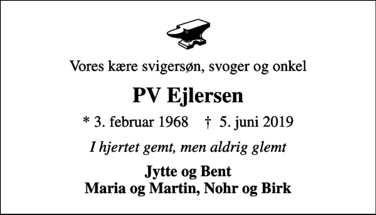 <p>Vores kære svigersøn, svoger og onkel<br />PV Ejlersen<br />* 3. februar 1968 ✝ 5. juni 2019<br />I hjertet gemt, men aldrig glemt<br />Jytte og Bent Maria og Martin, Nohr og Birk</p>