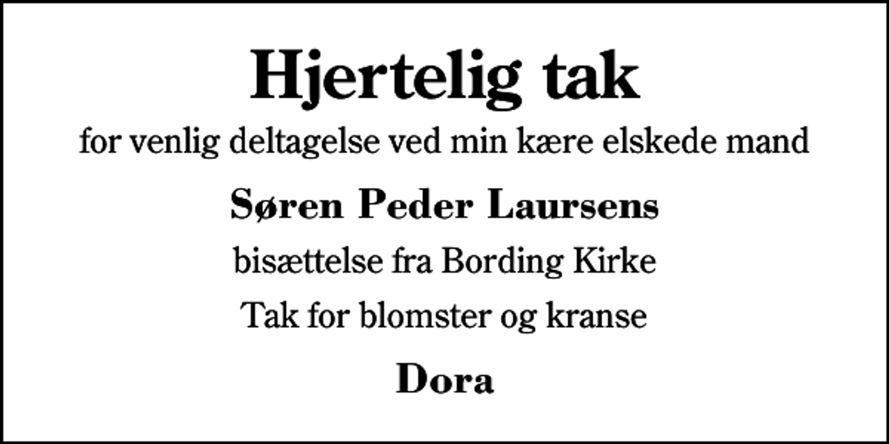 <p>Hjertelig tak<br />for venlig deltagelse ved min kære elskede mand<br />Søren Peder Laursens<br />bisættelse fra Bording Kirke<br />Tak for blomster og kranse<br />Dora</p>