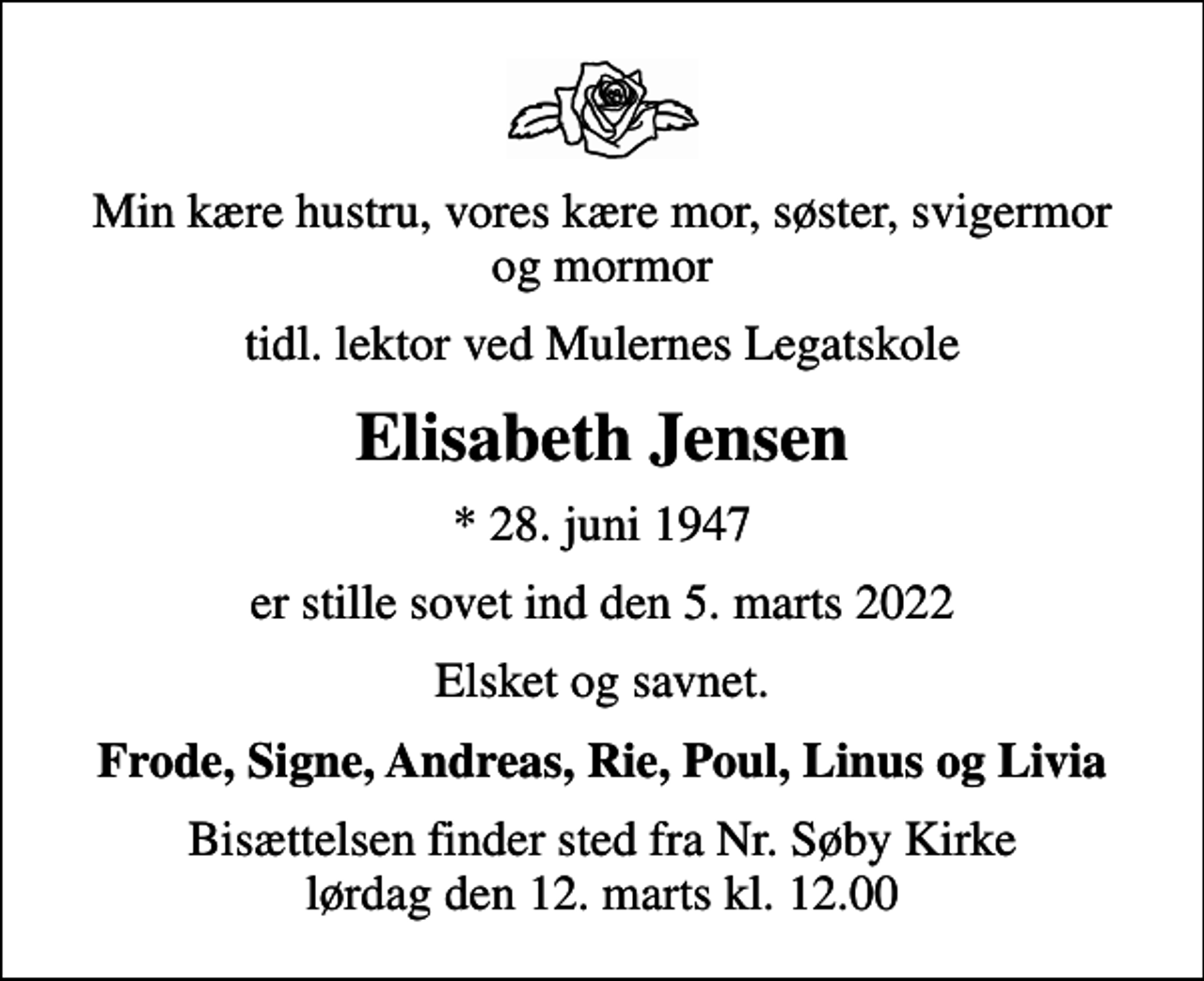 <p>Min kære hustru, vores kære mor, søster, svigermor og mormor<br />tidl. lektor ved Mulernes Legatskole<br />Elisabeth Jensen<br />* 28. juni 1947<br />er stille sovet ind den 5. marts 2022<br />Elsket og savnet.<br />Frode, Signe, Andreas, Rie, Poul, Linus og Livia<br />Bisættelsen finder sted fra Nr. Søby Kirke lørdag den 12. marts kl. 12.00</p>